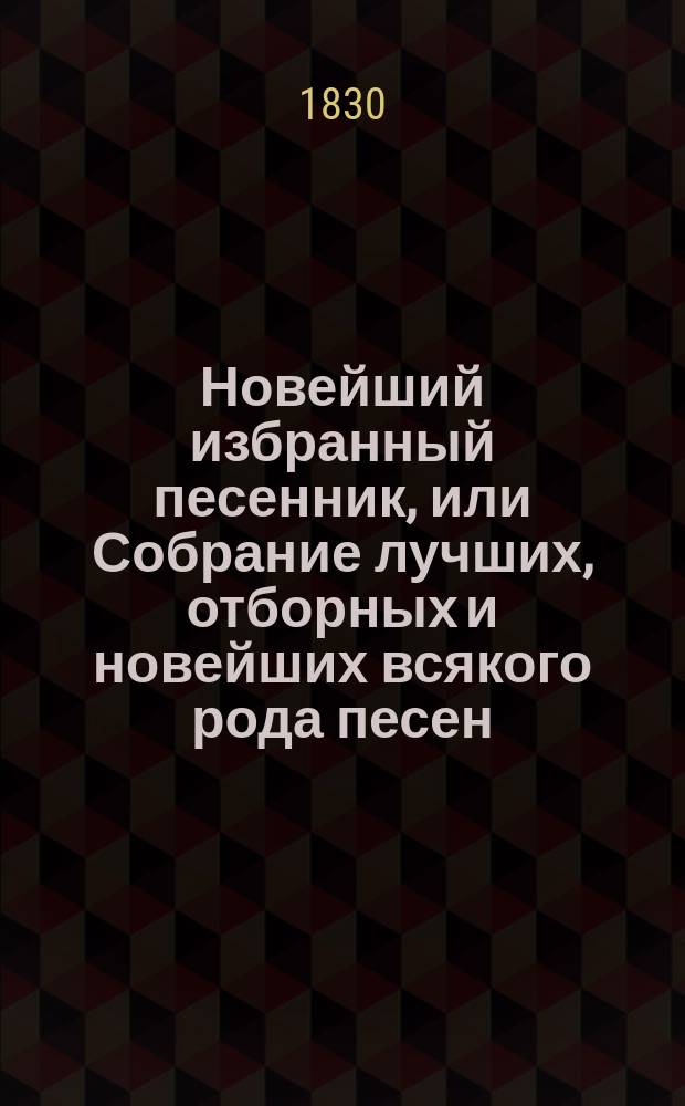 Новейший избранный песенник, или Собрание лучших, отборных и новейших всякого рода песен, служащих к невинному увеселению и препровождению времени