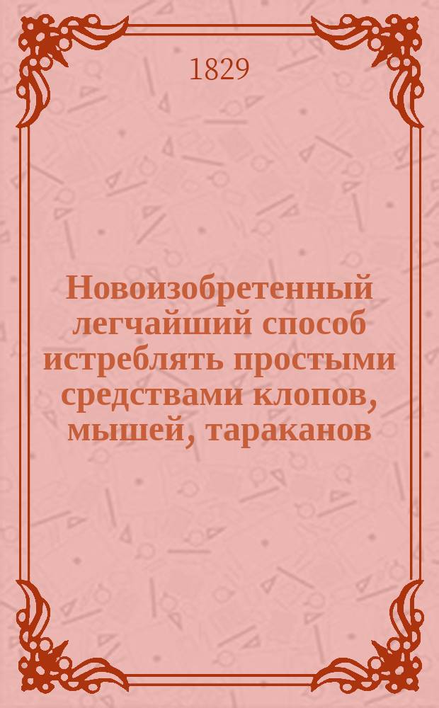Новоизобретенный легчайший способ истреблять простыми средствами клопов, мышей, тараканов, мух и блох, с наставлением чищения блонд, мытья и поновления кружев и сбережения картин от мух : Сост. по рецептам известного химика Моббу