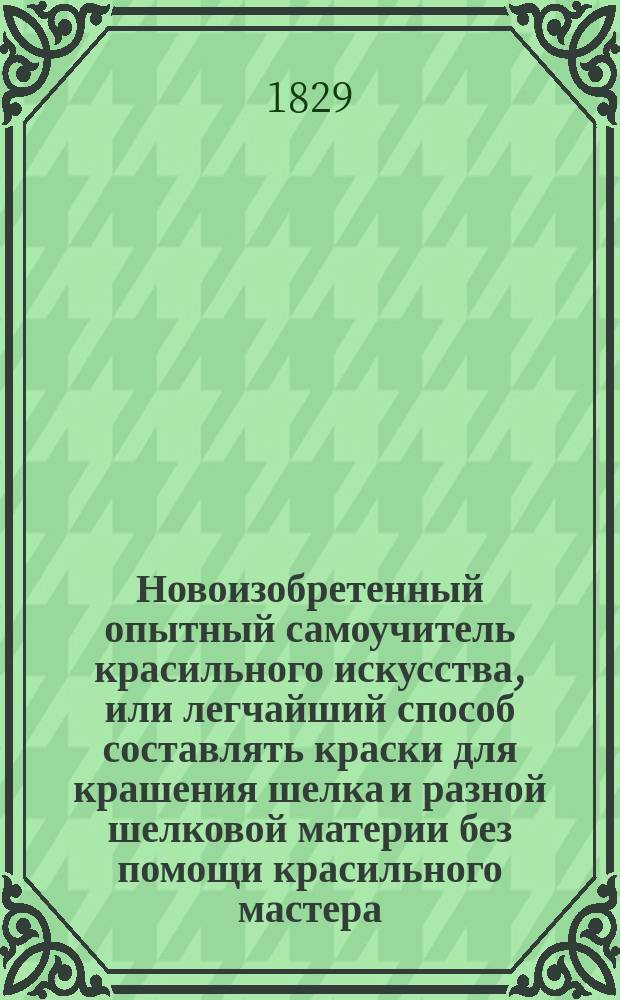 Новоизобретенный опытный самоучитель красильного искусства, или легчайший способ составлять краски для крашения шелка и разной шелковой материи без помощи красильного мастера : Выбрано из лучших красил. искусств