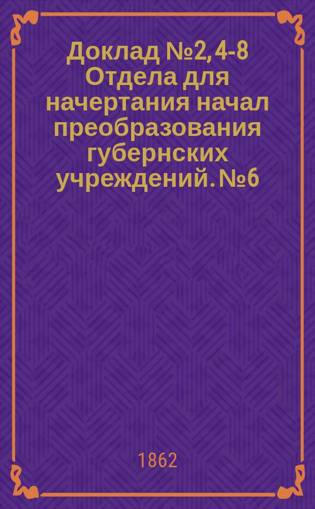Доклад № 2, 4-8 Отдела для начертания начал преобразования губернских учреждений. № 6 : С представлением Проекта временных правил для земских учреждений. 11 октября 1862 г.