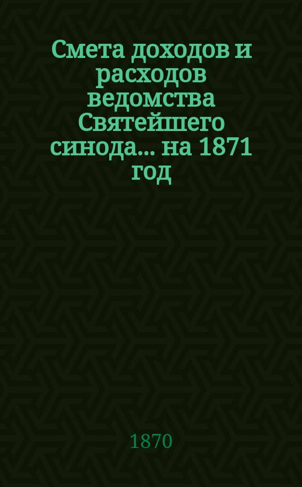 Смета доходов и расходов ведомства Святейшего синода... ... на 1871 год