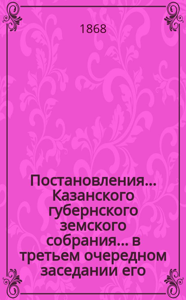 Постановления... Казанского губернского земского собрания... в третьем очередном заседании его, с 20 ноября по 14 декабря 1867 года