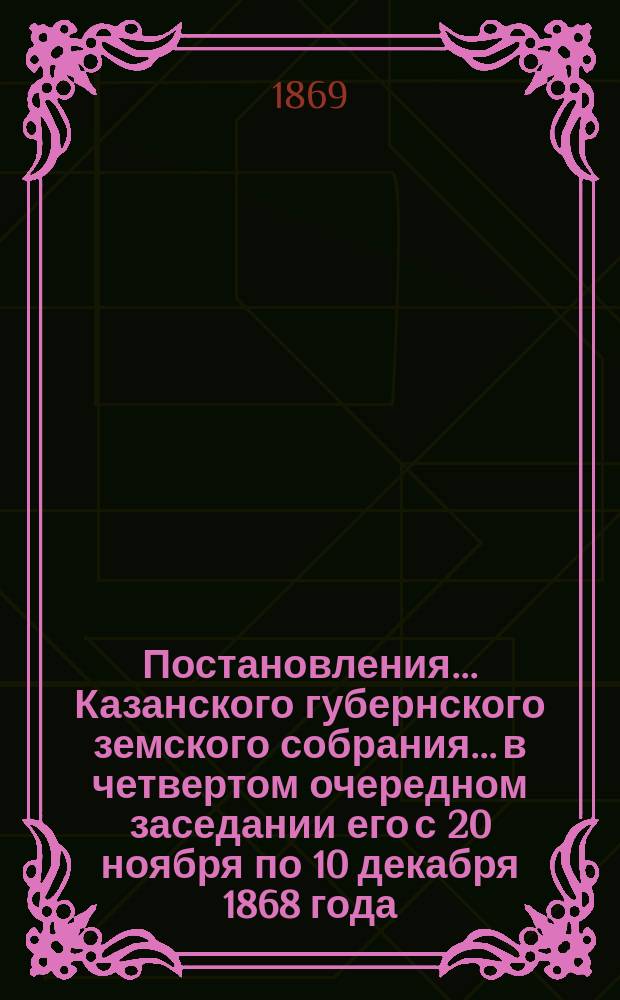 Постановления... Казанского губернского земского собрания... в четвертом очередном заседании его с 20 ноября по 10 декабря 1868 года