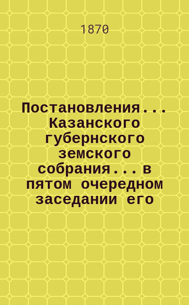 Постановления... Казанского губернского земского собрания... в пятом очередном заседании его, с 1-го по 20-е декабря 1869 года