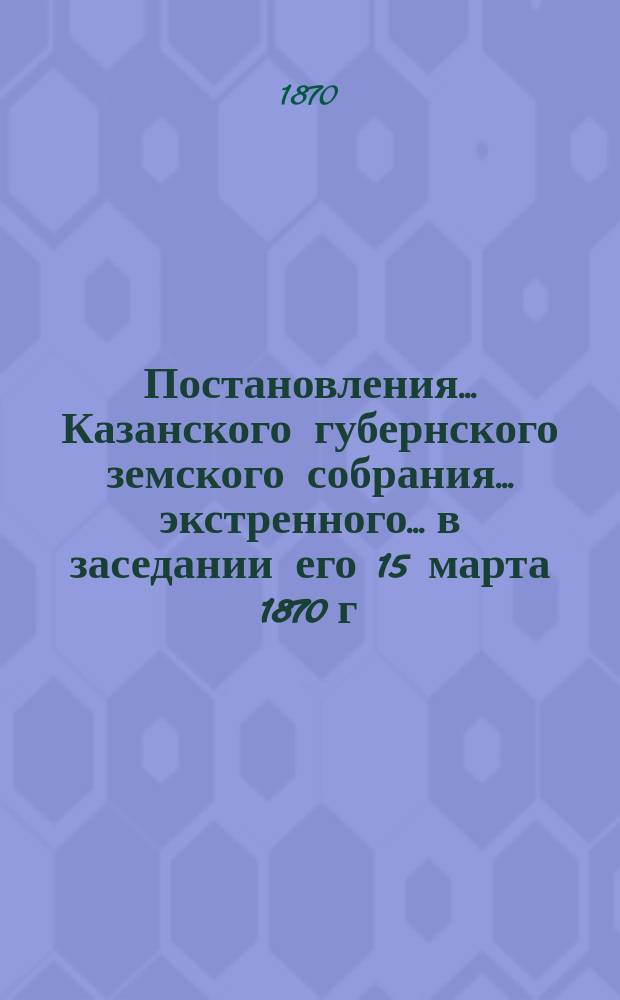 Постановления... Казанского губернского земского собрания... экстренного... в заседании его 15 марта 1870 г.
