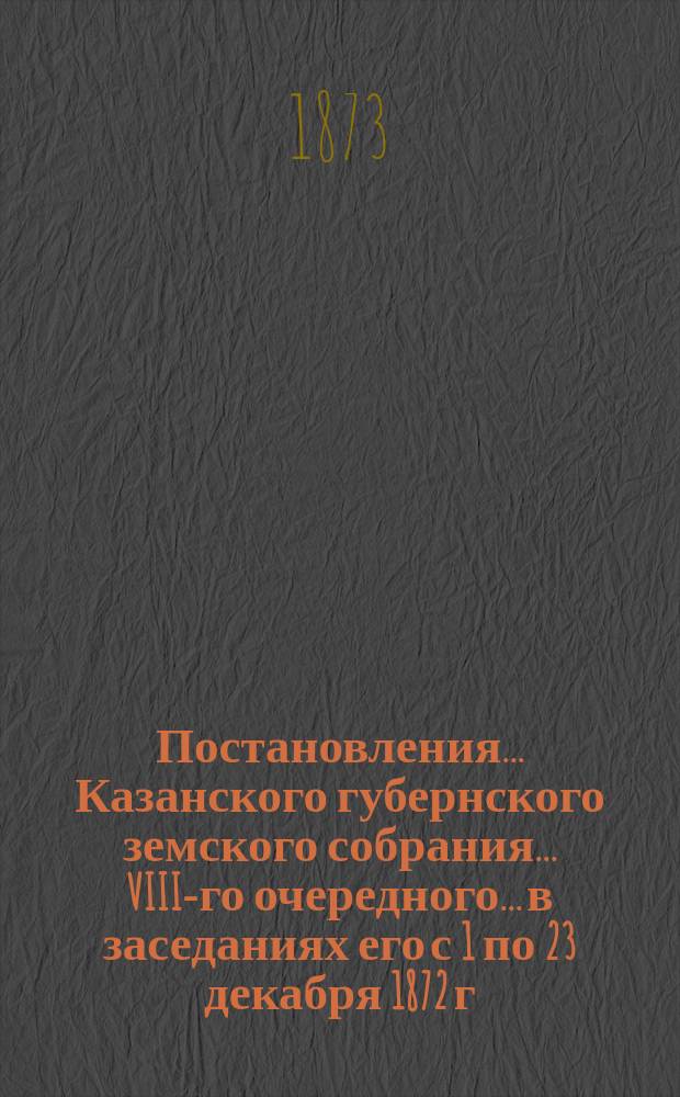 Постановления... Казанского губернского земского собрания... VIII-го очередного... в заседаниях его с 1 по 23 декабря 1872 г.