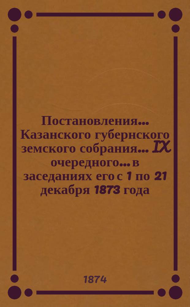 Постановления... Казанского губернского земского собрания... IX очередного... в заседаниях его с 1 по 21 декабря 1873 года