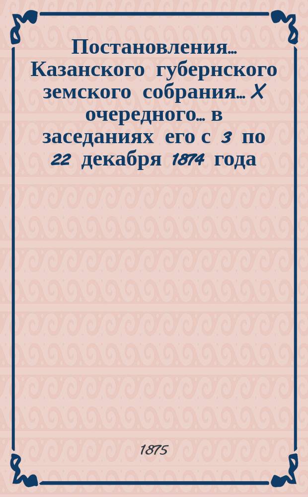 Постановления... Казанского губернского земского собрания... X очередного... в заседаниях его с 3 по 22 декабря 1874 года