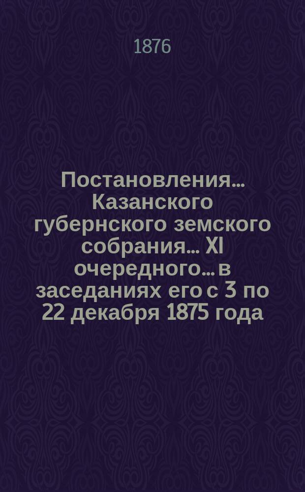 Постановления... Казанского губернского земского собрания... XI очередного... в заседаниях его с 3 по 22 декабря 1875 года