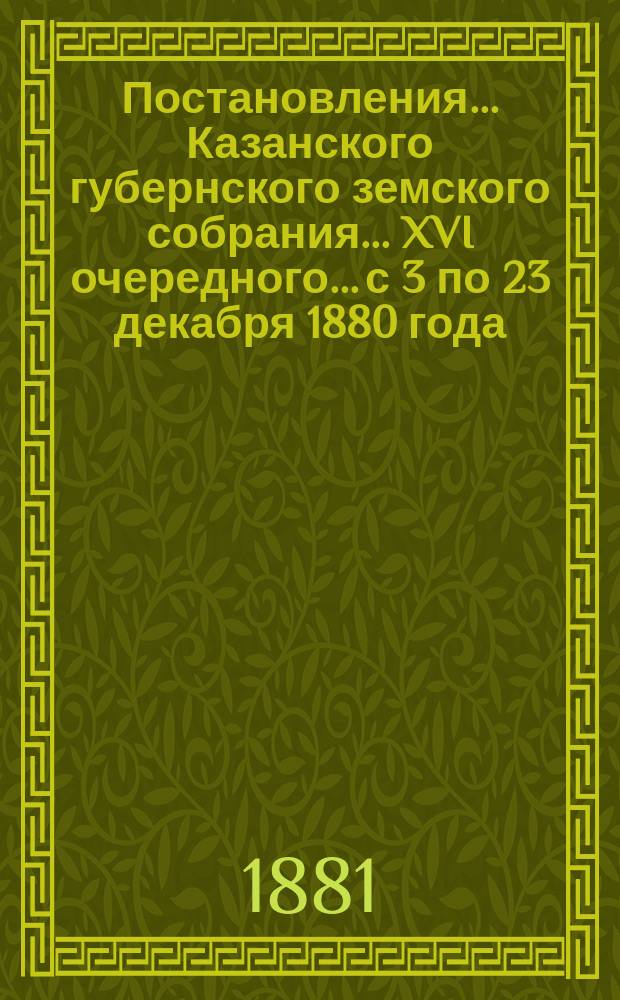 Постановления... Казанского губернского земского собрания... XVI очередного... с 3 по 23 декабря 1880 года