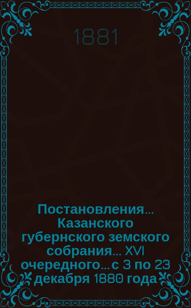 Постановления... Казанского губернского земского собрания... XVI очередного... с 3 по 23 декабря 1880 года
