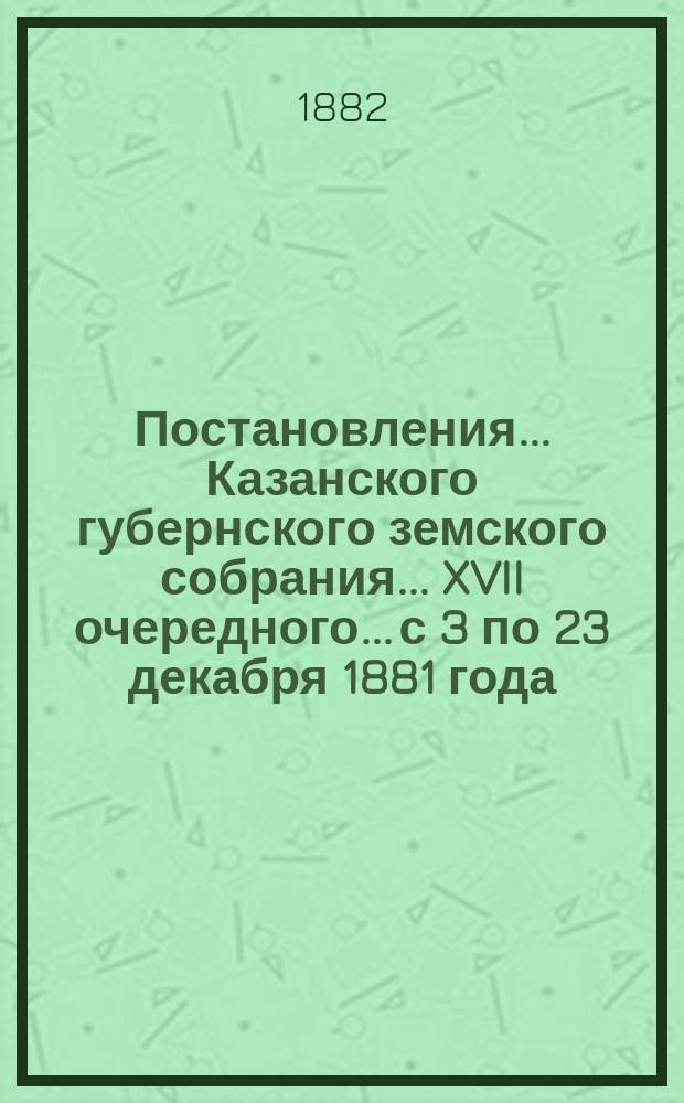 Постановления... Казанского губернского земского собрания... XVII очередного... с 3 по 23 декабря 1881 года