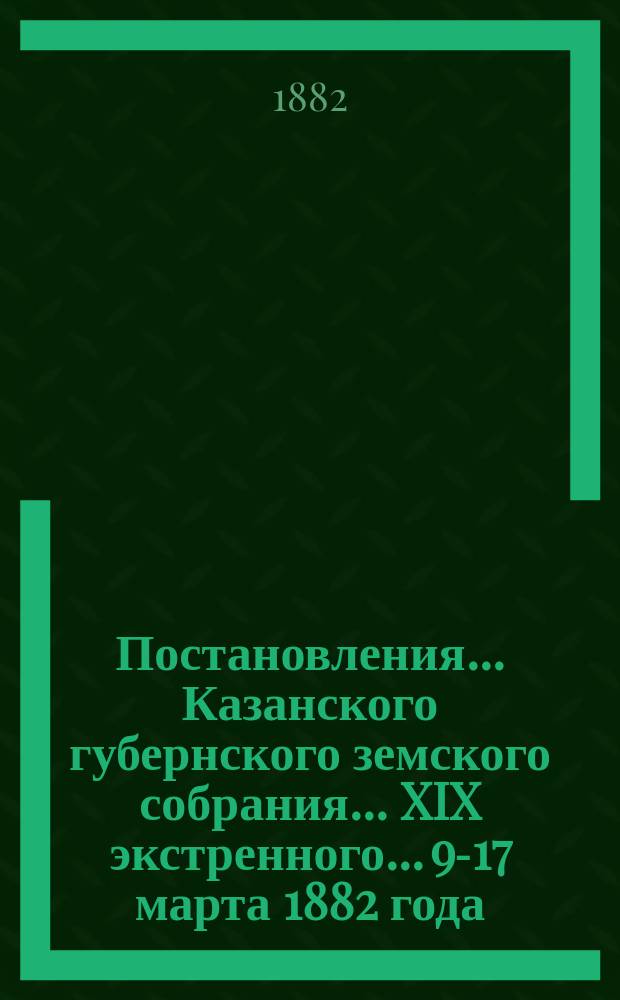 Постановления... Казанского губернского земского собрания... XIX экстренного... 9-17 марта 1882 года