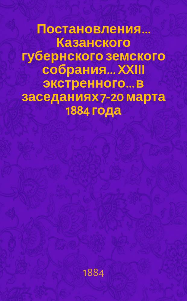 Постановления... Казанского губернского земского собрания... XXIII экстренного... в заседаниях 7-20 марта 1884 года