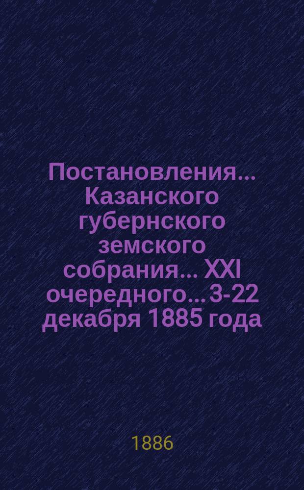 Постановления... Казанского губернского земского собрания... XXI очередного... 3-22 декабря 1885 года
