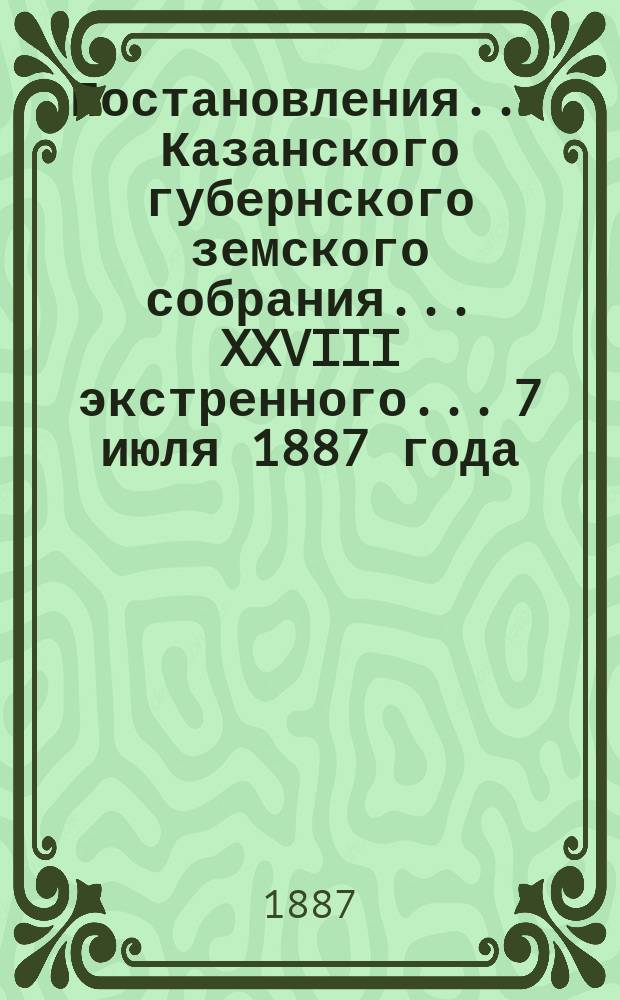 Постановления... Казанского губернского земского собрания... XXVIII экстренного... 7 июля 1887 года