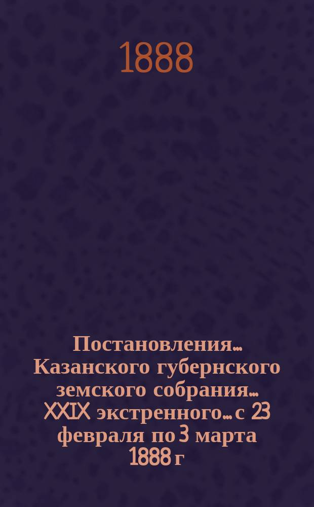 Постановления... Казанского губернского земского собрания... XXIX экстренного... с 23 февраля по 3 марта 1888 г.
