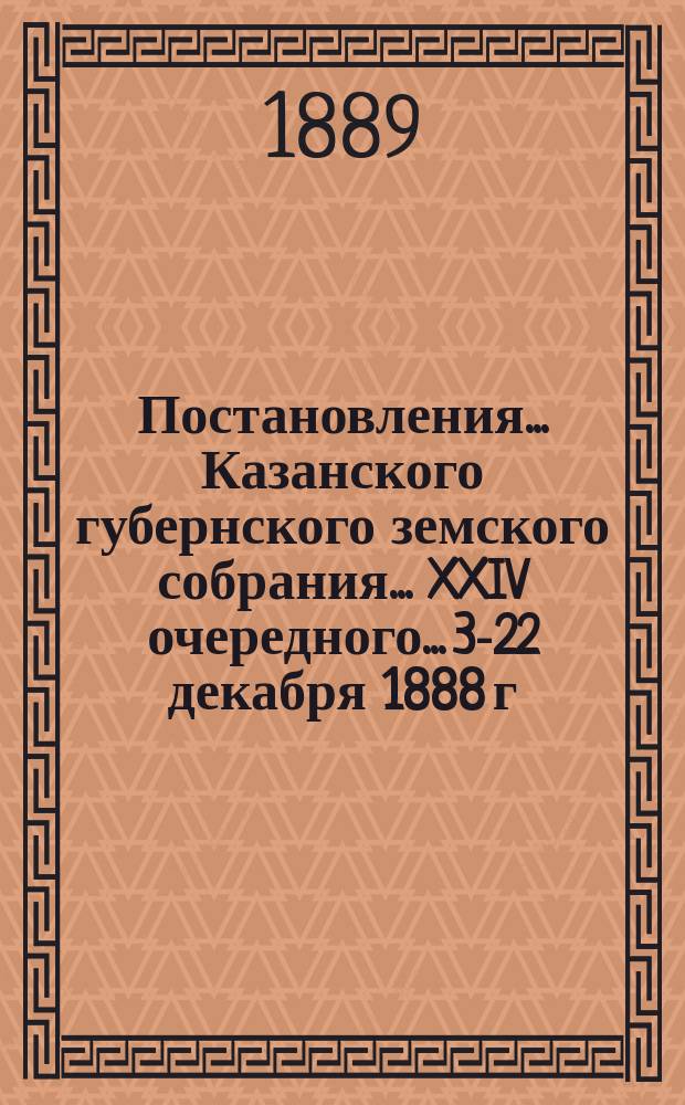 Постановления... Казанского губернского земского собрания... XXIV очередного... 3-22 декабря 1888 г.