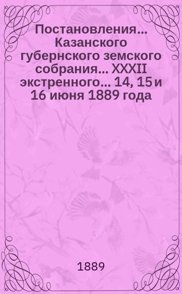 Постановления... Казанского губернского земского собрания... XXXII экстренного... 14, 15 и 16 июня 1889 года