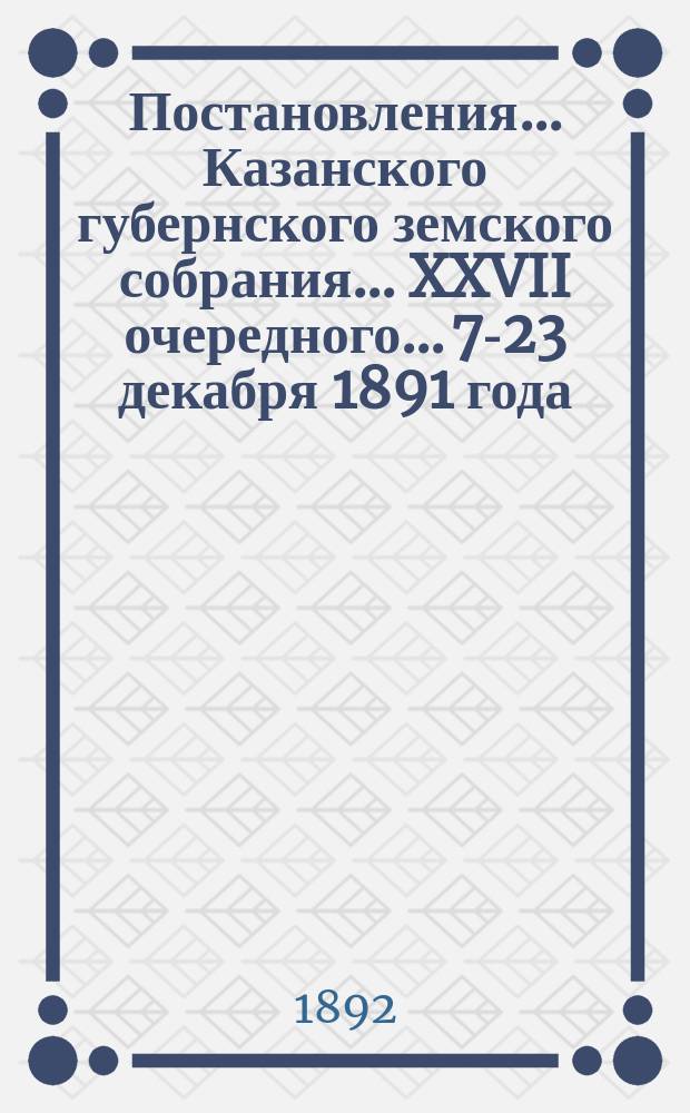 Постановления... Казанского губернского земского собрания... XXVII очередного... 7-23 декабря 1891 года
