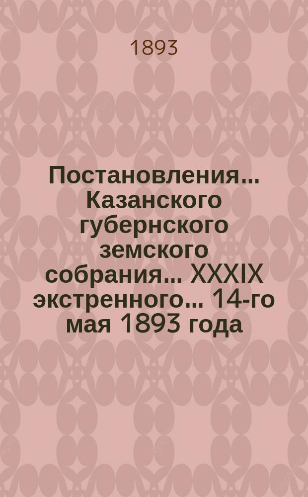 Постановления... Казанского губернского земского собрания... XXXIX экстренного... 14-го мая 1893 года