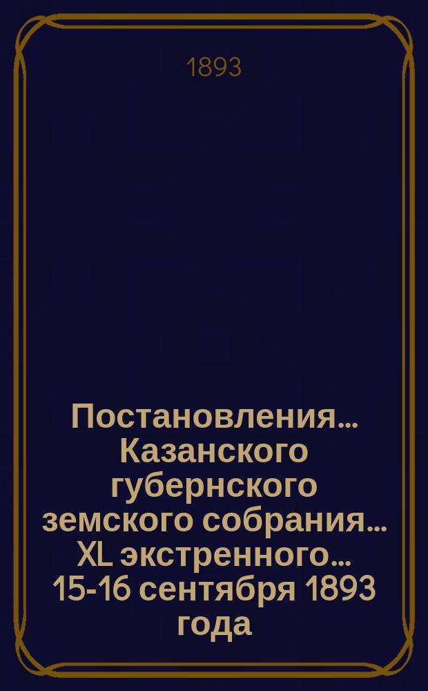 Постановления... Казанского губернского земского собрания... XL экстренного... 15-16 сентября 1893 года