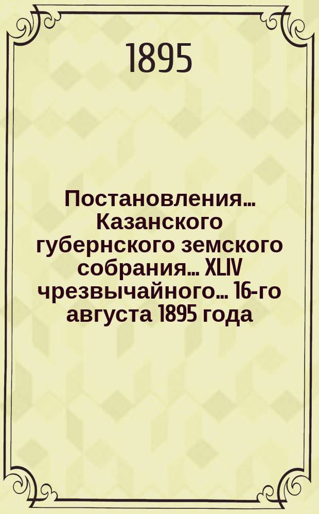 Постановления... Казанского губернского земского собрания... XLIV чрезвычайного... 16-го августа 1895 года