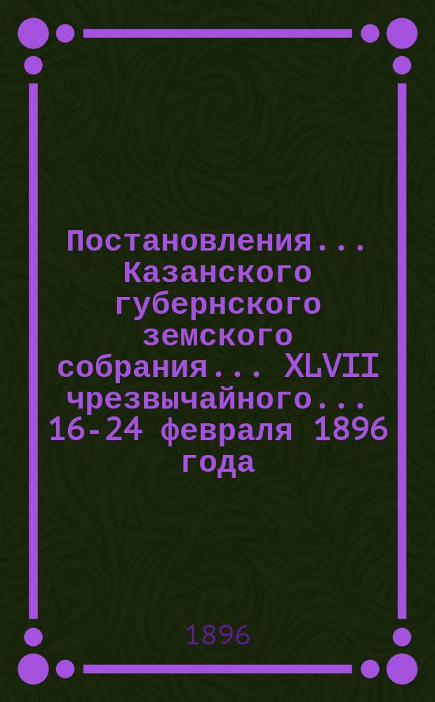Постановления... Казанского губернского земского собрания... XLVII чрезвычайного... 16-24 февраля 1896 года