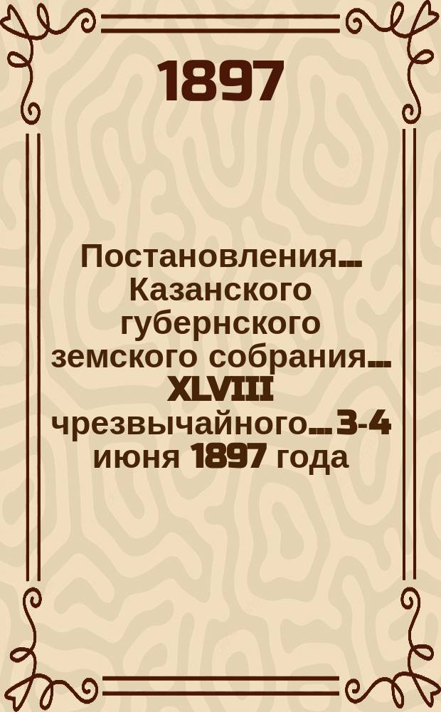 Постановления... Казанского губернского земского собрания... XLVIII чрезвычайного... 3-4 июня 1897 года