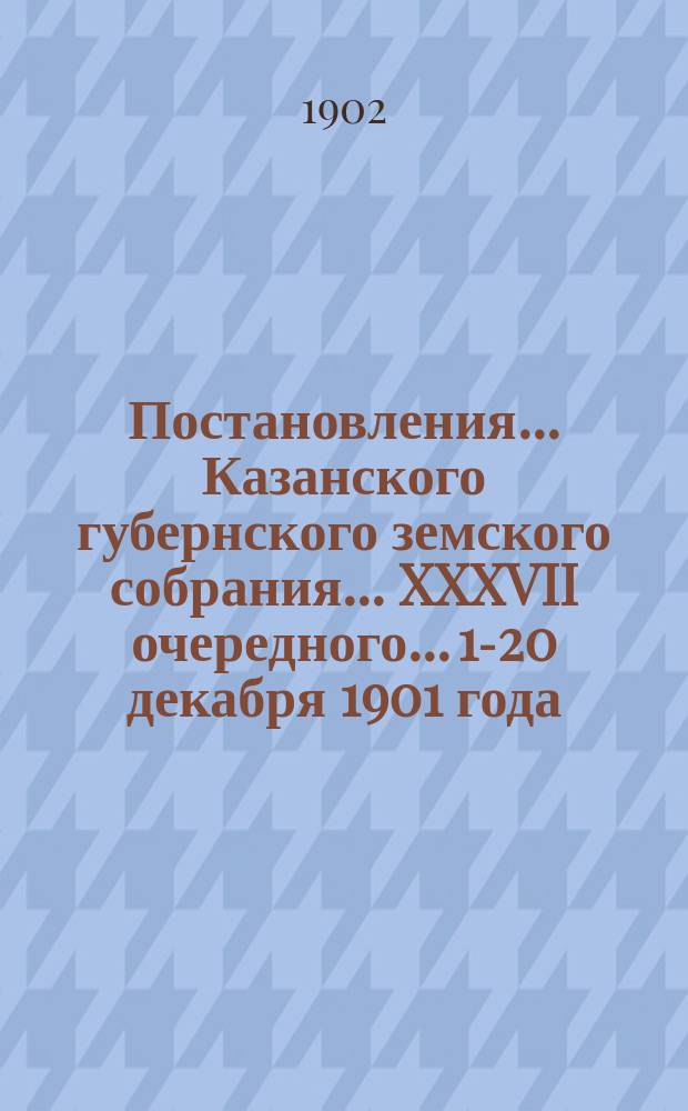 Постановления... Казанского губернского земского собрания... XXXVII очередного... 1-20 декабря 1901 года