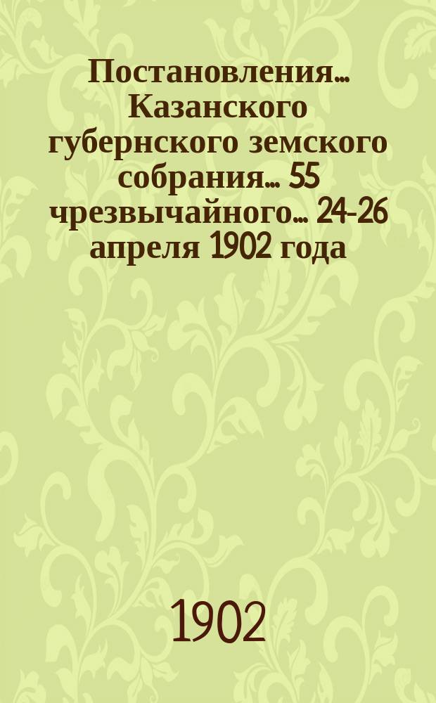 Постановления... Казанского губернского земского собрания... 55 чрезвычайного... 24-26 апреля 1902 года