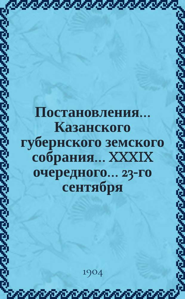 Постановления... Казанского губернского земского собрания... XXXIX очередного... 23-го сентября - 2-го октября 1903 года