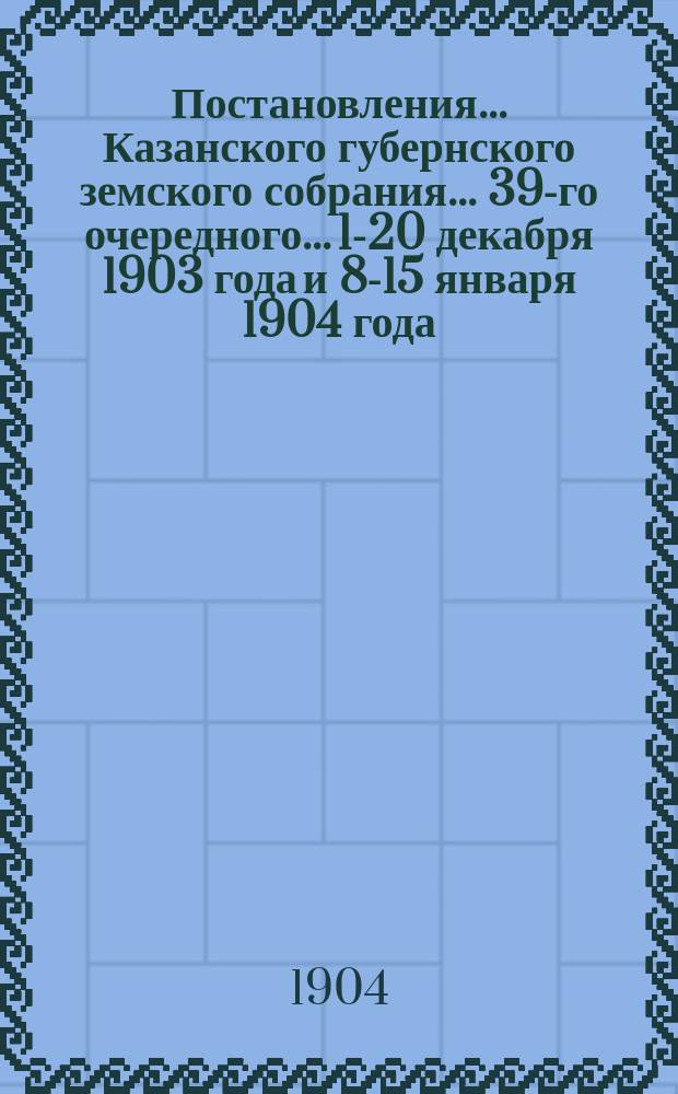 Постановления... Казанского губернского земского собрания... 39-го очередного... 1-20 декабря 1903 года и 8-15 января 1904 года