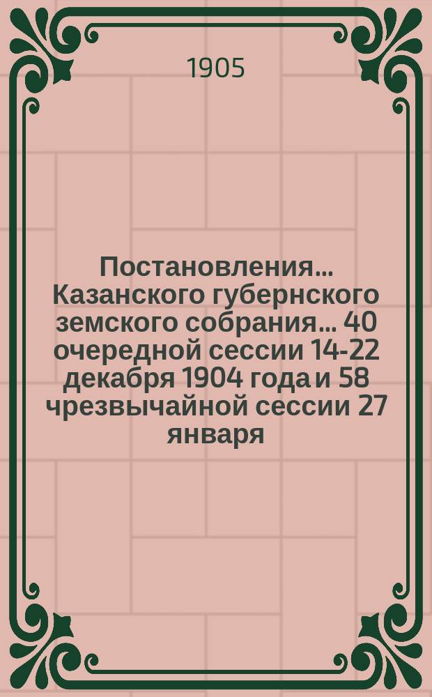 Постановления... Казанского губернского земского собрания... 40 очередной сессии 14-22 декабря 1904 года и 58 чрезвычайной сессии 27 января - 9 февраля 1905 года