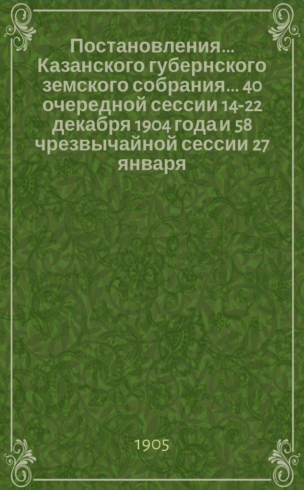 Постановления... Казанского губернского земского собрания... 40 очередной сессии 14-22 декабря 1904 года и 58 чрезвычайной сессии 27 января - 9 февраля 1905 года