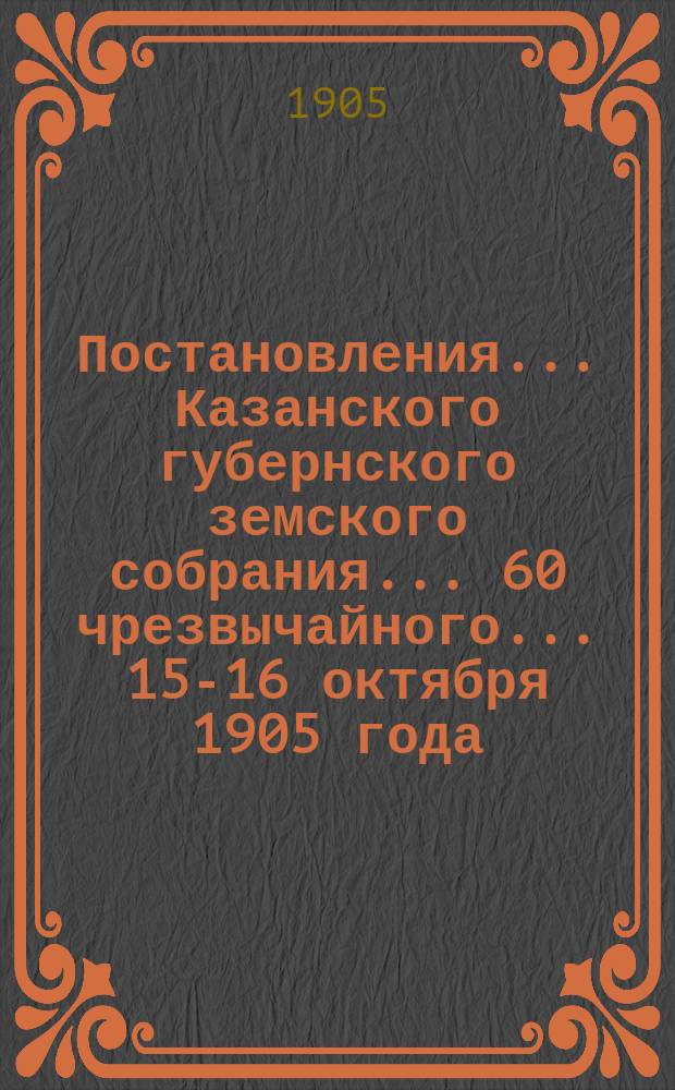 Постановления... Казанского губернского земского собрания... 60 чрезвычайного... 15-16 октября 1905 года