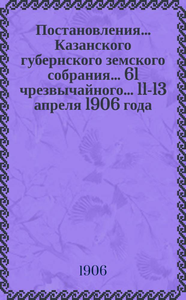 Постановления... Казанского губернского земского собрания... 61 чрезвычайного... 11-13 апреля 1906 года