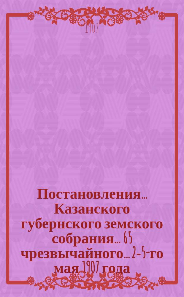 Постановления... Казанского губернского земского собрания... 65 чрезвычайного... 2-5-го мая 1907 года