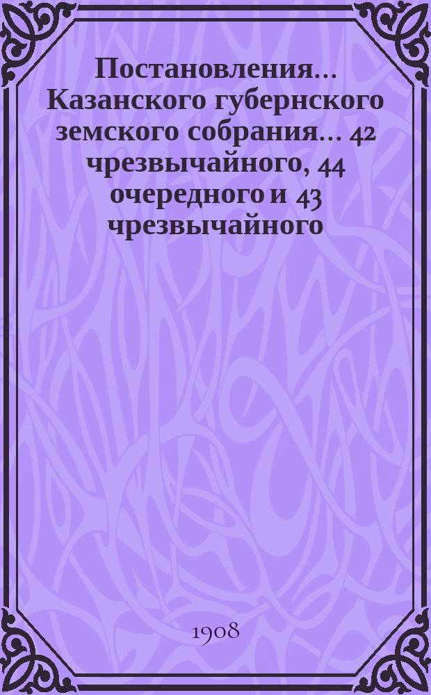 Постановления... Казанского губернского земского собрания... 42 чрезвычайного, 44 очередного и 43 чрезвычайного... 1908 года