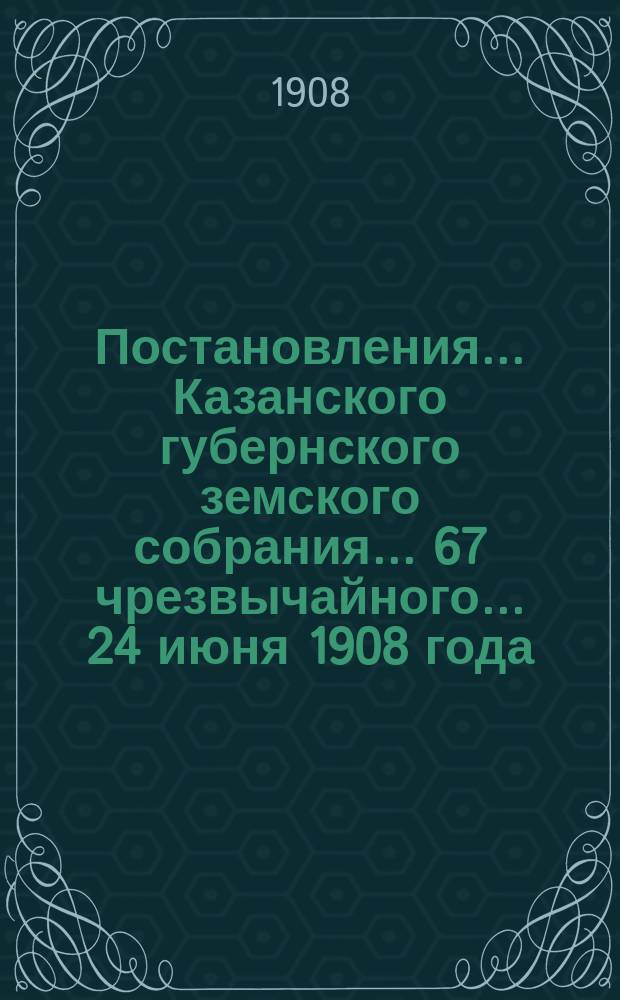 Постановления... Казанского губернского земского собрания... 67 чрезвычайного... 24 июня 1908 года