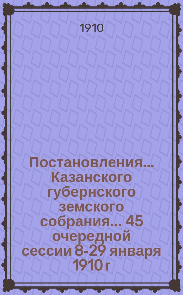 Постановления... Казанского губернского земского собрания... 45 очередной сессии 8-29 января 1910 г.