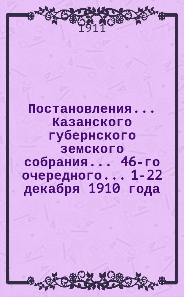 Постановления... Казанского губернского земского собрания... 46-го очередного... 1-22 декабря 1910 года