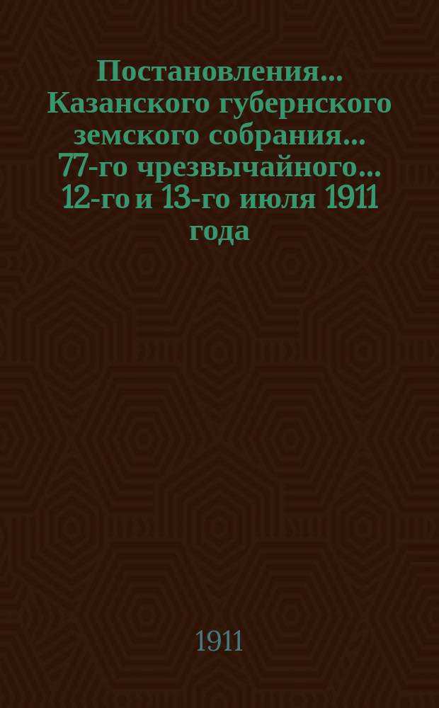 Постановления... Казанского губернского земского собрания... 77-го чрезвычайного... 12-го и 13-го июля 1911 года