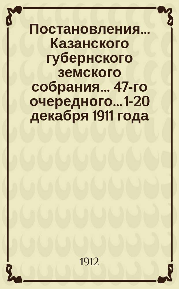 Постановления... Казанского губернского земского собрания... 47-го очередного... 1-20 декабря 1911 года