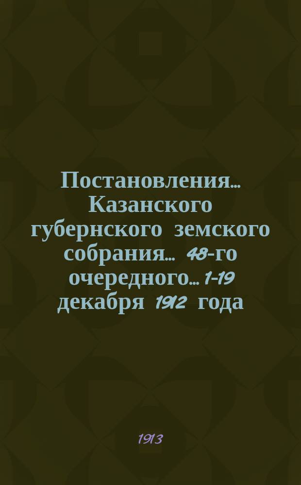 Постановления... Казанского губернского земского собрания... 48-го очередного... 1-19 декабря 1912 года