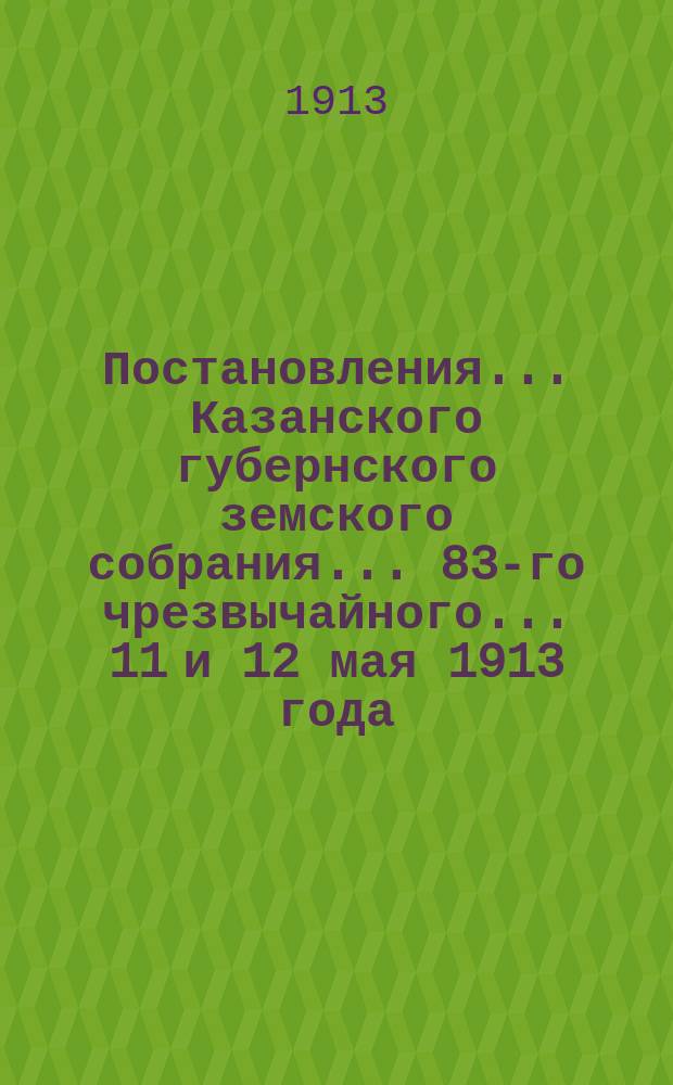 Постановления... Казанского губернского земского собрания... 83-го чрезвычайного... 11 и 12 мая 1913 года