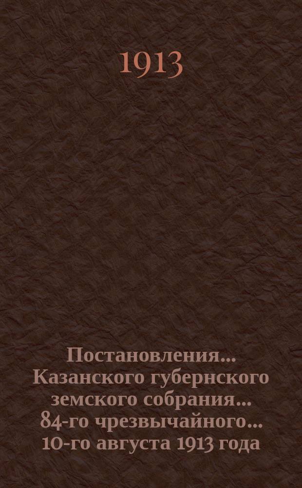 Постановления... Казанского губернского земского собрания... 84-го чрезвычайного... 10-го августа 1913 года