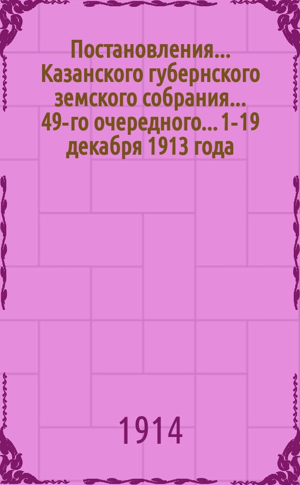 Постановления... Казанского губернского земского собрания... 49-го очередного... 1-19 декабря 1913 года