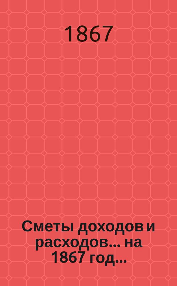 [Сметы доходов и расходов]. ... на 1867 год... : Роспись сборов| на уездные земские повинности с 1-го января по 31-е декабря 1867 года