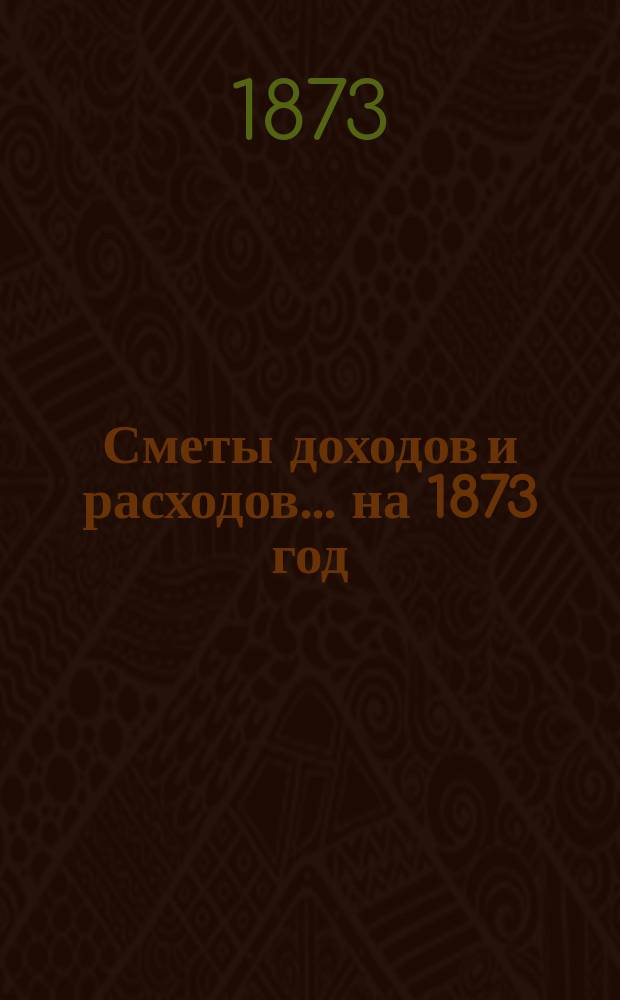 [Сметы доходов и расходов]. ... на 1873 год